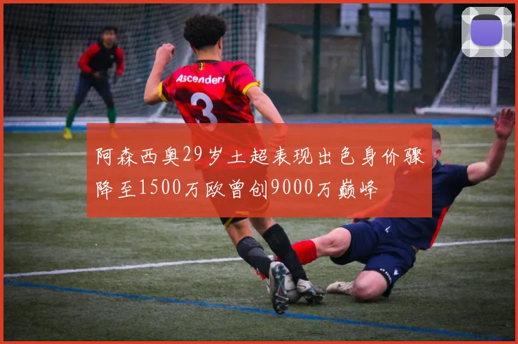 阿森西奥29岁土超表现出色身价骤降至1500万欧曾创9000万巅峰