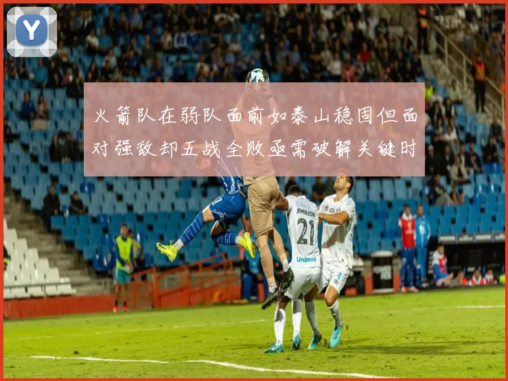 火箭队在弱队面前如泰山稳固但面对强敌却五战全败亟需破解关键时刻失误困境
