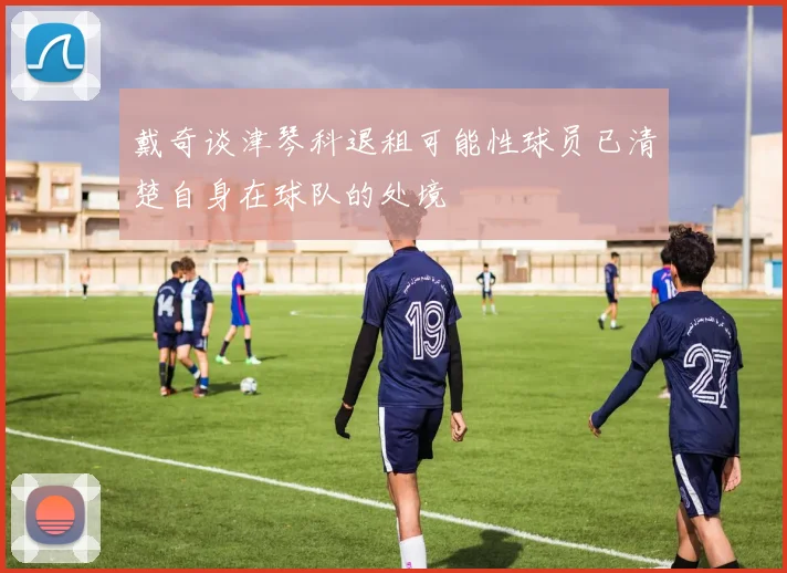 戴奇谈津琴科退租可能性球员已清楚自身在球队的处境