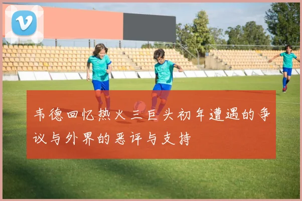 韦德回忆热火三巨头初年遭遇的争议与外界的恶评与支持