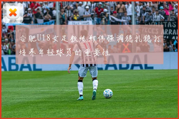 合肥U18女足教练郑伟强调稳扎稳打培养年轻球员的重要性