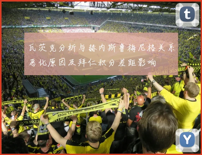 瓦茨克分析与赫内斯鲁梅尼格关系恶化原因及拜仁积分差距影响