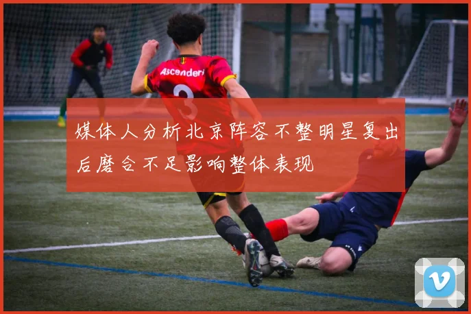 媒体人分析北京阵容不整明星复出后磨合不足影响整体表现