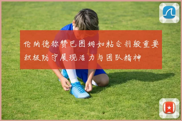 伦纳德称赞巴图姆如粘合剂般重要积极防守展现活力与团队精神