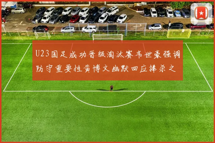 U23国足成功晋级淘汰赛韦世豪强调防守重要性黄博文幽默回应捧杀之说