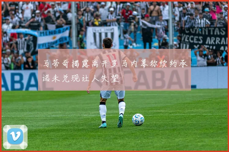 马蒂奇揭露离开罗马内幕称续约承诺未兑现让人失望