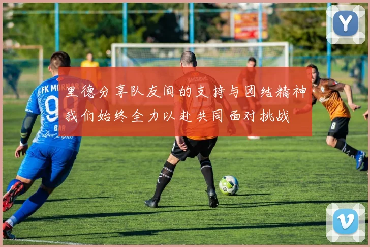 里德分享队友间的支持与团结精神我们始终全力以赴共同面对挑战