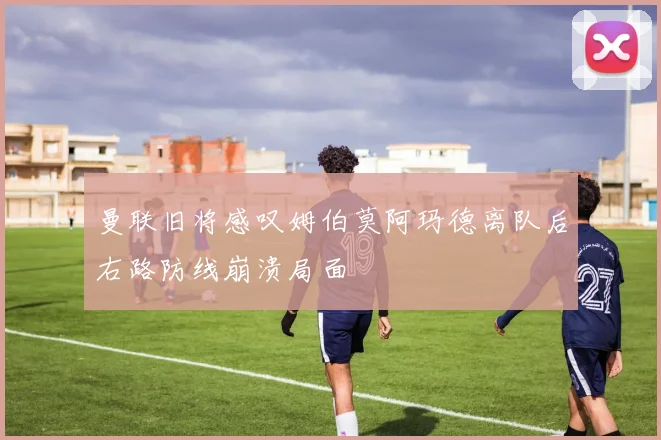 曼联旧将感叹姆伯莫阿玛德离队后右路防线崩溃局面