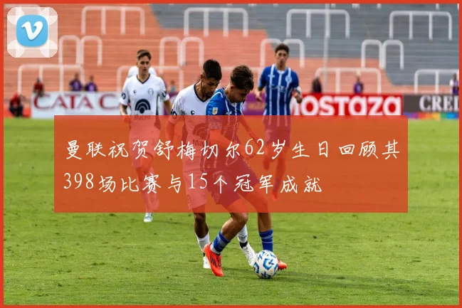 曼联祝贺舒梅切尔62岁生日回顾其398场比赛与15个冠军成就
