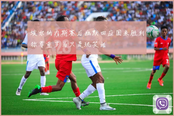 埃尔纳内斯赛后幽默回应国米胜利称尊重罗马只是玩笑话