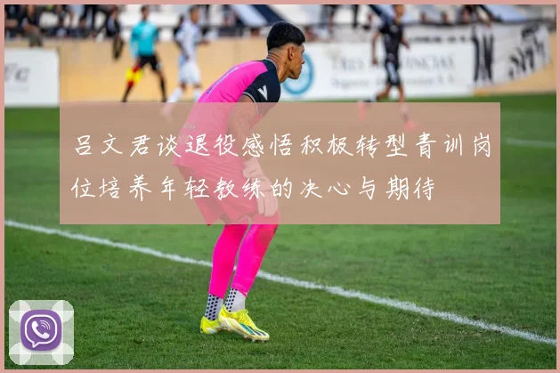吕文君谈退役感悟积极转型青训岗位培养年轻教练的决心与期待