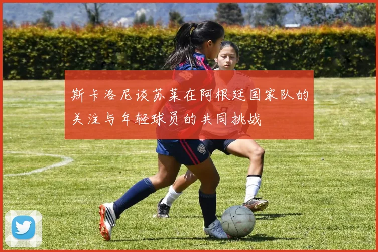 斯卡洛尼谈苏莱在阿根廷国家队的关注与年轻球员的共同挑战