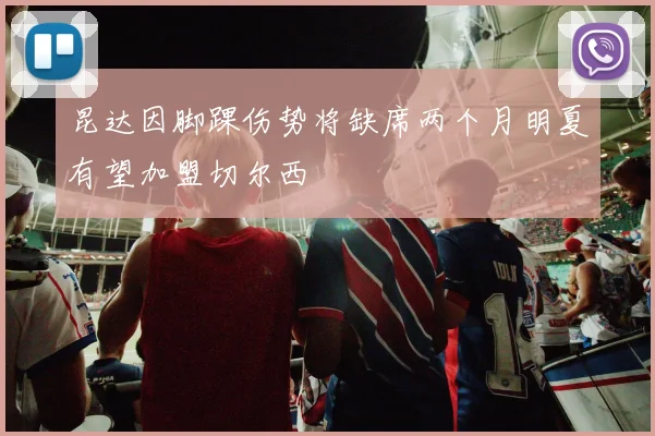 昆达因脚踝伤势将缺席两个月明夏有望加盟切尔西
