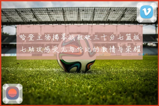 哈登主场揭幕战狂砍三十分七篮板七助攻感受无与伦比的激情与荣耀
