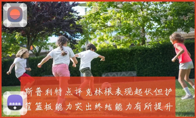 斯普利特点评克林根表现起伏但护筐篮板能力突出终结能力有所提升