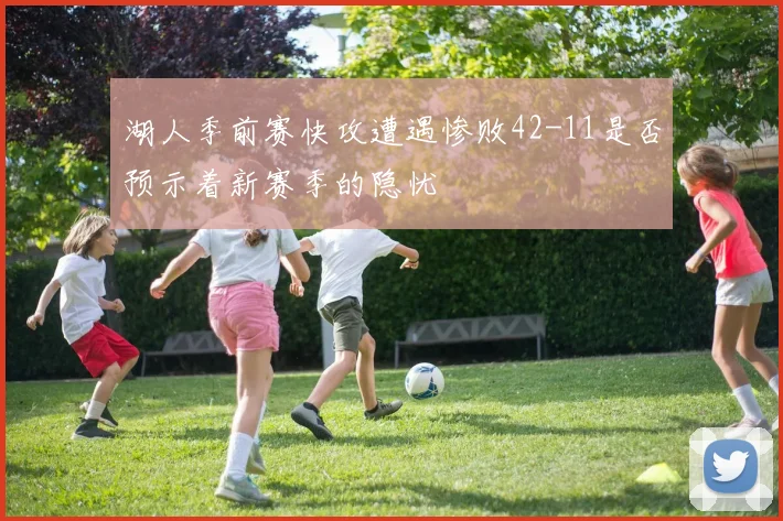 湖人季前赛快攻遭遇惨败42-11是否预示着新赛季的隐忧