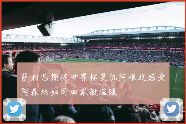 萨利巴期待世界杯复仇阿根廷感受阿森纳如同回家般温暖