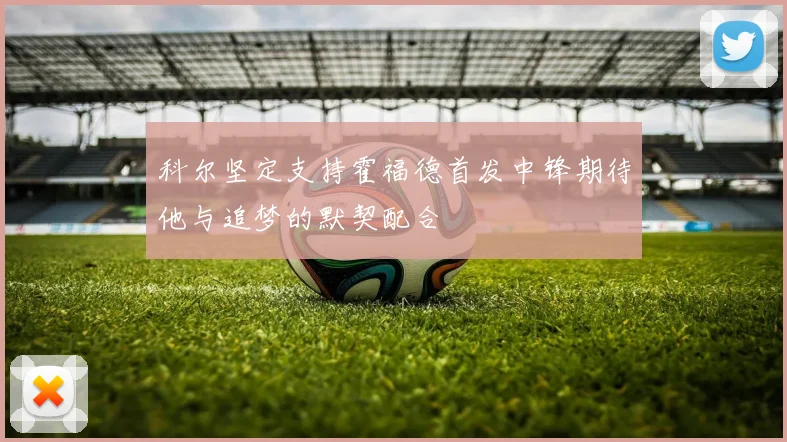 科尔坚定支持霍福德首发中锋期待他与追梦的默契配合
