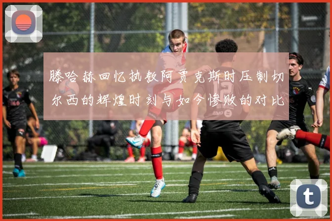 滕哈赫回忆执教阿贾克斯时压制切尔西的辉煌时刻与如今惨败的对比
