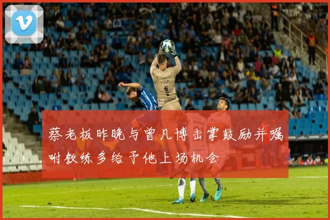 蔡老板昨晚与曾凡博击掌鼓励并嘱咐教练多给予他上场机会