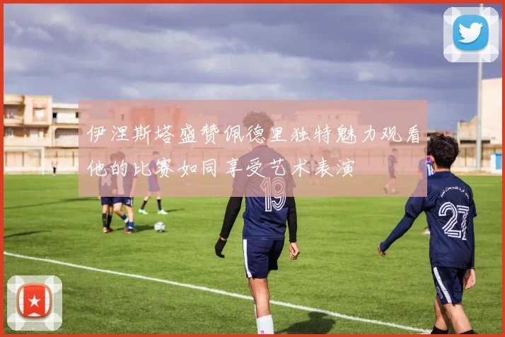 伊涅斯塔盛赞佩德里独特魅力观看他的比赛如同享受艺术表演