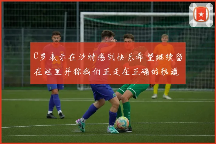 C罗表示在沙特感到快乐希望继续留在这里并称我们正走在正确的轨道上