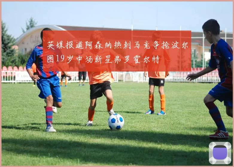 英媒报道阿森纳热刺马竞争抢波尔图19岁中场新星弗罗霍尔特