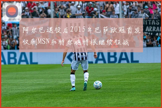 阿尔巴退役后2015年巴萨欧冠首发仅剩MSN和特尔施特根继续征战