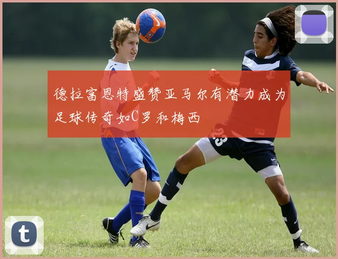 德拉富恩特盛赞亚马尔有潜力成为足球传奇如C罗和梅西