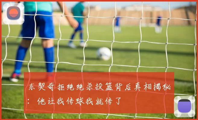 东契奇拒绝绝杀投篮背后真相揭秘：他让我传球我就传了