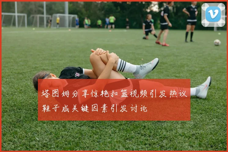 塔图姆分享惊艳扣篮视频引发热议鞋子成关键因素引发讨论