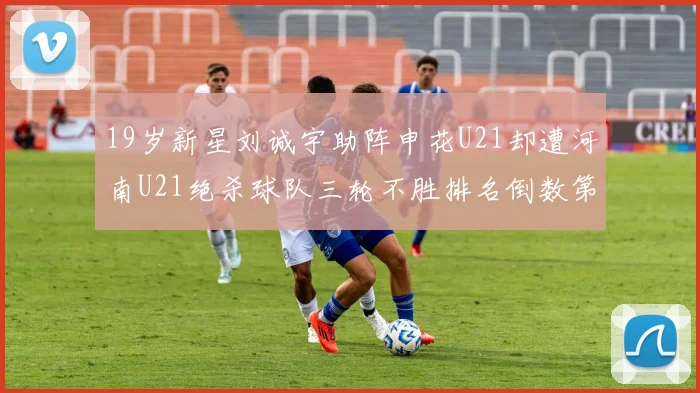 19岁新星刘诚宇助阵申花U21却遭河南U21绝杀球队三轮不胜排名倒数第二