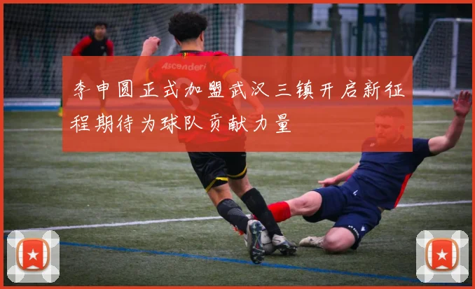 李申圆正式加盟武汉三镇开启新征程期待为球队贡献力量