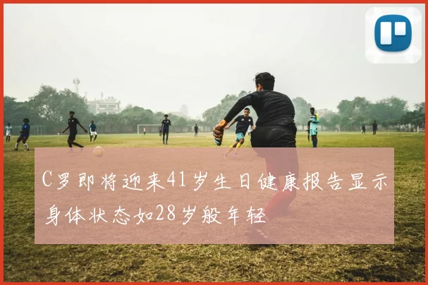 C罗即将迎来41岁生日健康报告显示身体状态如28岁般年轻